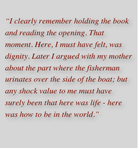 I clearly remember holding the book and reading the opening. That moment. Here, I must have felt, was dignity. Later I argued with my mother about the part where the fisherman urinates over the side of the boat; but any shock value to me must have surely been that here was life - here was how to be in the world.”