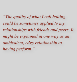 ”The quality of what I call bolting could be sometimes applied to my relationships with friends and peers. It might be explained in one way as an ambivalent, edgy relationship to having perform.”